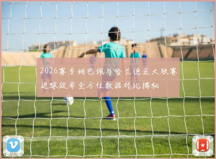 2026赛季姆巴佩与哈兰德五大联赛进球效率全方位数据对比揭秘