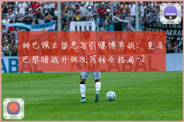 姆巴佩去留悬念引爆博弈战:皇马巴黎暗战升级改写转会格局