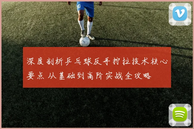 深度剖析乒乓球反手拧拉技术核心要点 从基础到高阶实战全攻略