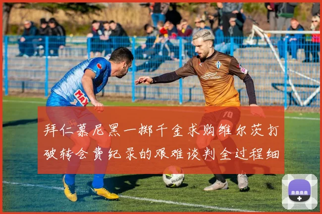 拜仁慕尼黑一掷千金求购维尔茨打破转会费纪录的艰难谈判全过程细节揭秘