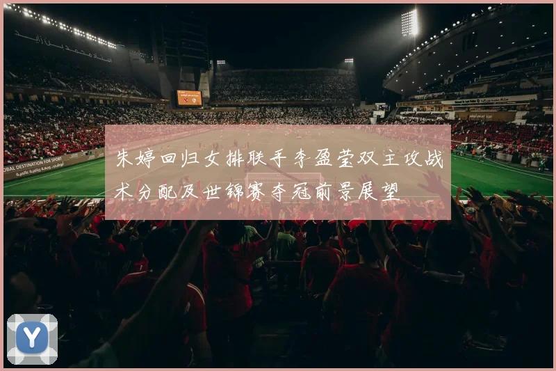 朱婷回归女排联手李盈莹双主攻战术分配及世锦赛夺冠前景展望
