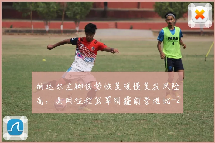 纳达尔左脚伤势恢复缓慢复发风险高,美网征程笼罩阴霾前景堪忧