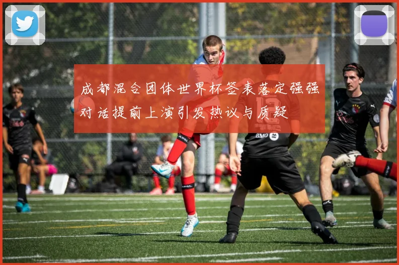 成都混合团体世界杯签表落定强强对话提前上演引发热议与质疑