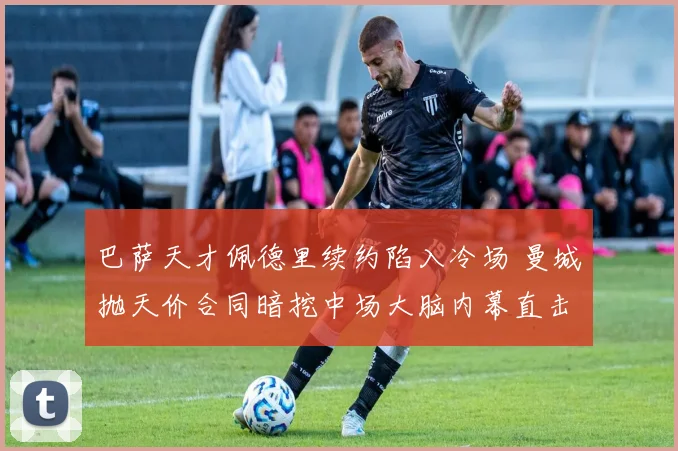 巴萨天才佩德里续约陷入冷场 曼城抛天价合同暗挖中场大脑内幕直击