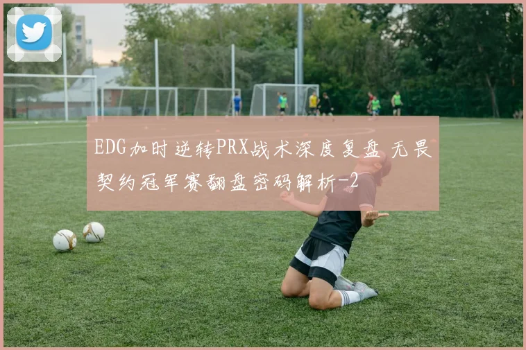 EDG加时逆转PRX战术深度复盘 无畏契约冠军赛翻盘密码解析
