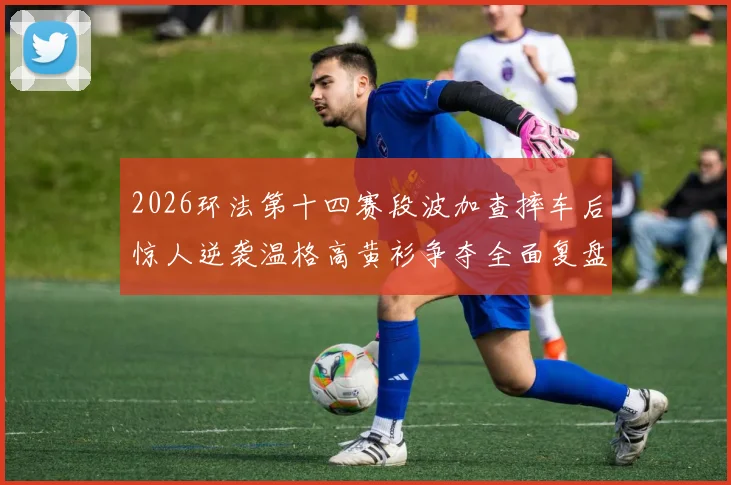 2026环法第十四赛段波加查摔车后惊人逆袭温格高黄衫争夺全面复盘