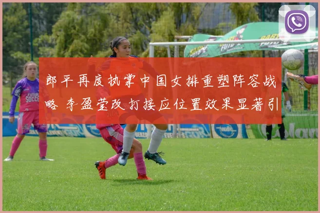 郎平再度执掌中国女排重塑阵容战略 李盈莹改打接应位置效果显著引排坛变革