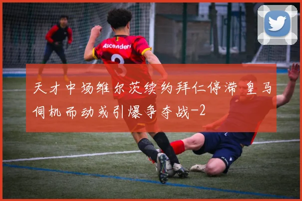 天才中场维尔茨续约拜仁停滞 皇马伺机而动或引爆争夺战