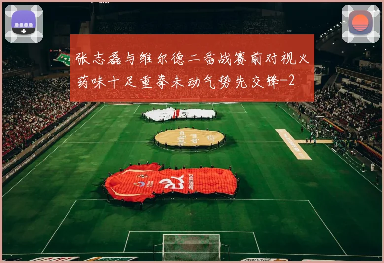 张志磊与维尔德二番战赛前对视火药味十足重拳未动气势先交锋