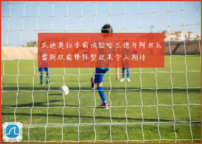 瓜迪奥拉季前试验哈兰德与阿尔瓦雷斯双前锋阵型效果令人期待