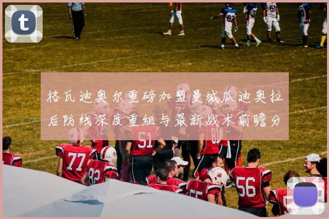 格瓦迪奥尔重磅加盟曼城瓜迪奥拉后防线深度重组与最新战术前瞻分析
