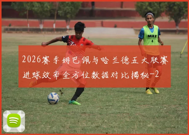 2026赛季姆巴佩与哈兰德五大联赛进球效率全方位数据对比揭秘