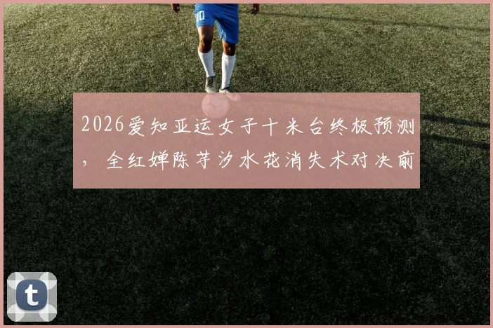 2026爱知亚运女子十米台终极预测，全红婵陈芋汐水花消失术对决前瞻