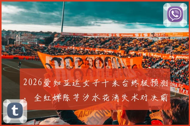 2026爱知亚运女子十米台终极预测，全红婵陈芋汐水花消失术对决前瞻