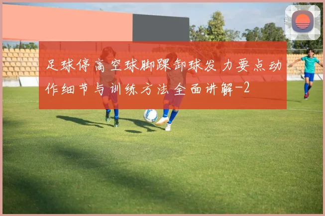 足球停高空球脚踝卸球发力要点动作细节与训练方法全面讲解