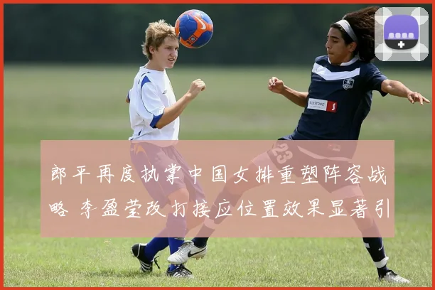 郎平再度执掌中国女排重塑阵容战略 李盈莹改打接应位置效果显著引排坛变革