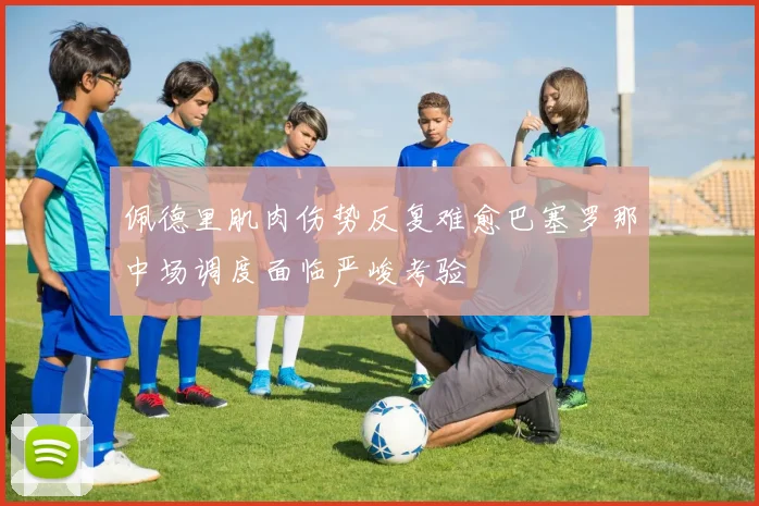 佩德里肌肉伤势反复难愈巴塞罗那中场调度面临严峻考验
