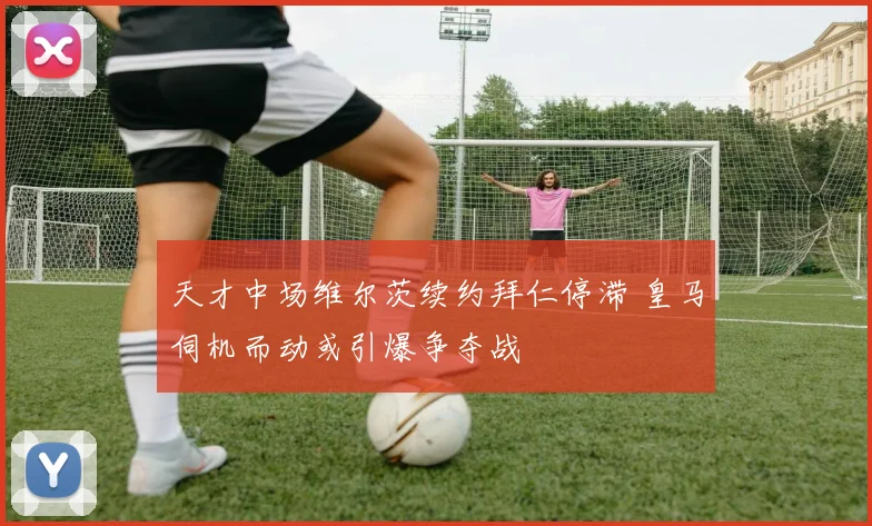天才中场维尔茨续约拜仁停滞 皇马伺机而动或引爆争夺战