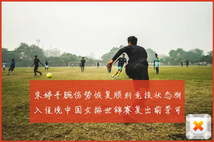 朱婷手腕伤势恢复顺利竞技状态渐入佳境中国女排世锦赛复出前景可期