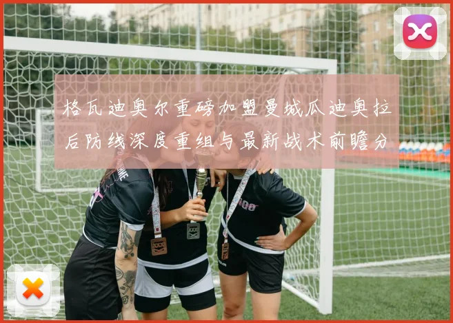 格瓦迪奥尔重磅加盟曼城瓜迪奥拉后防线深度重组与最新战术前瞻分析