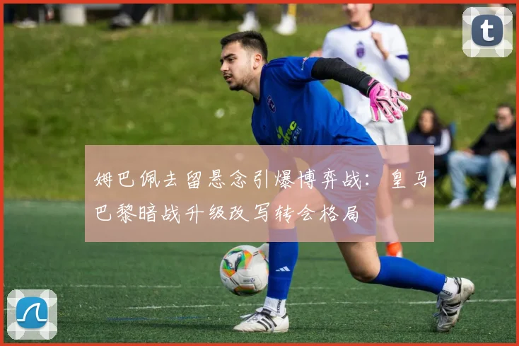 姆巴佩去留悬念引爆博弈战：皇马巴黎暗战升级改写转会格局