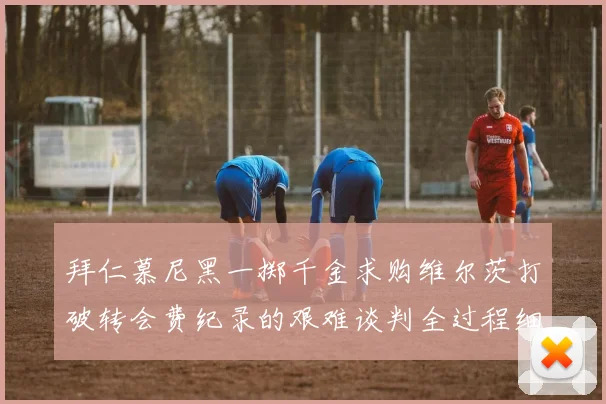 拜仁慕尼黑一掷千金求购维尔茨打破转会费纪录的艰难谈判全过程细节揭秘