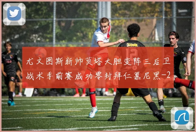尤文图斯新帅莫塔大胆变阵三后卫战术季前赛成功零封拜仁慕尼黑