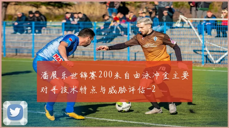 潘展乐世锦赛200米自由泳冲金主要对手技术特点与威胁评估