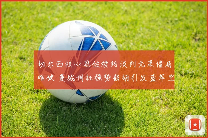 切尔西核心恩佐续约谈判无果僵局难破 曼城伺机强势截胡引发蓝军空前危机