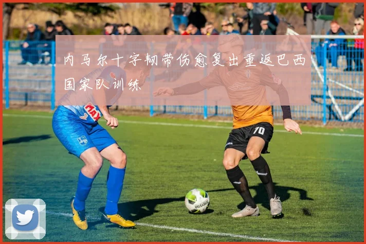内马尔十字韧带伤愈复出重返巴西国家队训练