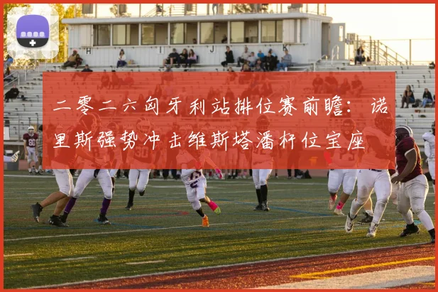 二零二六匈牙利站排位赛前瞻：诺里斯强势冲击维斯塔潘杆位宝座