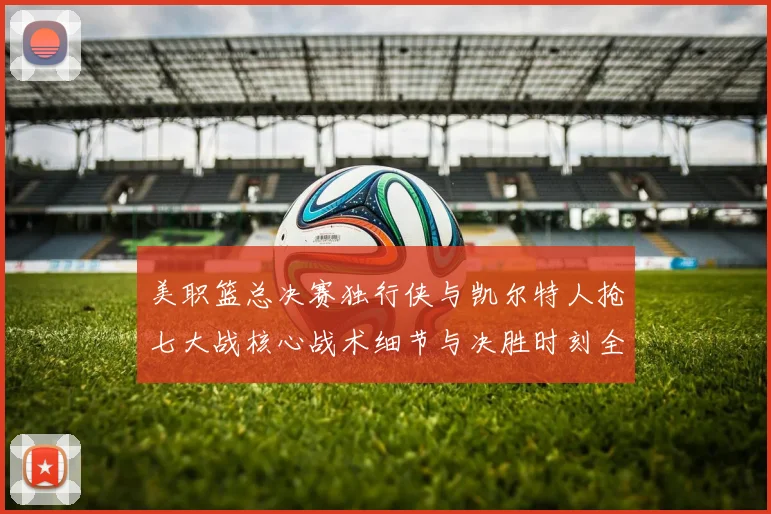 美职篮总决赛独行侠与凯尔特人抢七大战核心战术细节与决胜时刻全复盘解读
