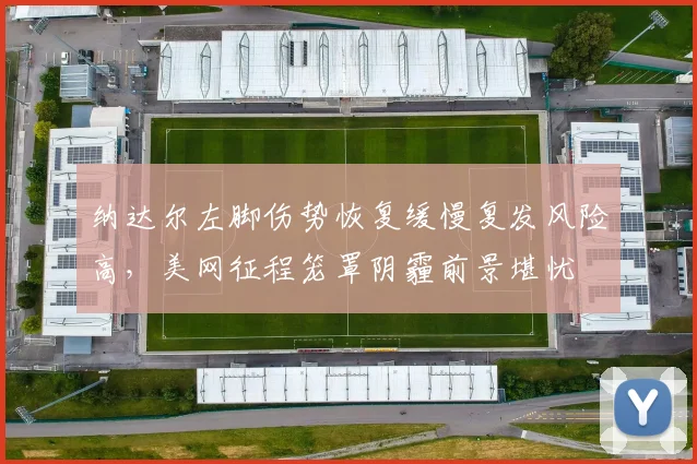 纳达尔左脚伤势恢复缓慢复发风险高，美网征程笼罩阴霾前景堪忧