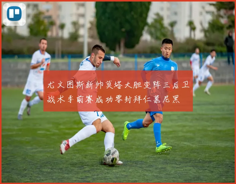 尤文图斯新帅莫塔大胆变阵三后卫战术季前赛成功零封拜仁慕尼黑